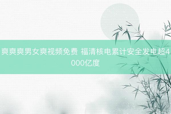 爽爽爽男女爽视频免费 福清核电累计安全发电超4000亿度
