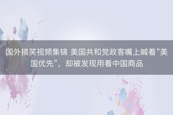 国外搞笑视频集锦 美国共和党政客嘴上喊着“美国优先”，却被发现用着中国商品