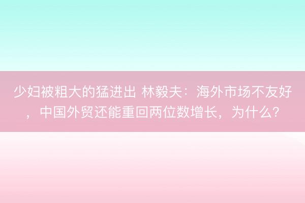 少妇被粗大的猛进出 林毅夫：海外市场不友好，中国外贸还能重回两位数增长，为什么？