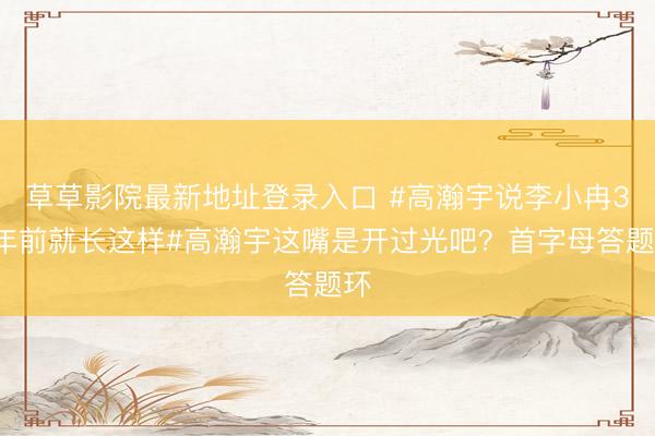 草草影院最新地址登录入口 #高瀚宇说李小冉30年前就长这样#高瀚宇这嘴是开过光吧？首字母答题环