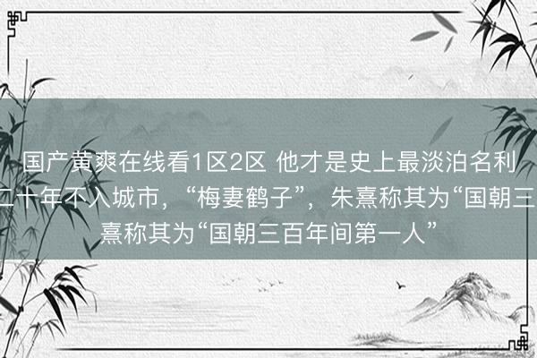 国产黄爽在线看1区2区 他才是史上最淡泊名利的隐逸君子，二十年不入城市，“梅妻鹤子”，朱熹称其为“国朝三百年间第一人”