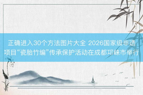 正确进入30个方法图片大全 2026国家级非遗项目“瓷胎竹编”传承保护活动在成都邛崃市举行