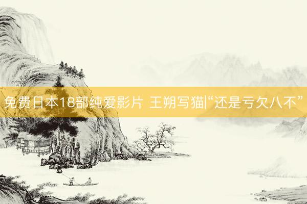 免费日本18部纯爱影片 王朔写猫|“还是亏欠八不”