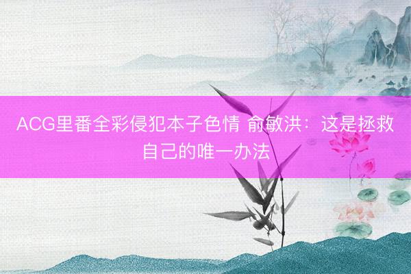 ACG里番全彩侵犯本子色情 俞敏洪：这是拯救自己的唯一办法