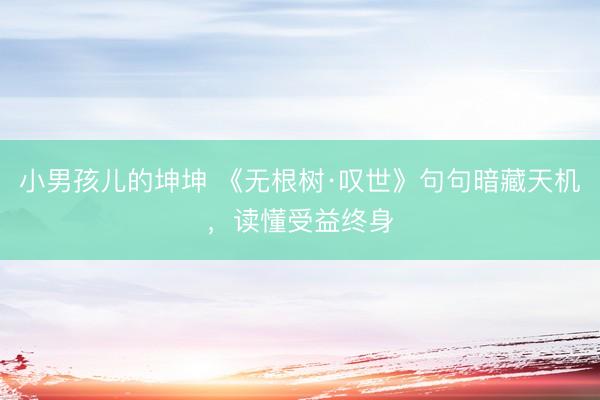 小男孩儿的坤坤 《无根树·叹世》句句暗藏天机，读懂受益终身