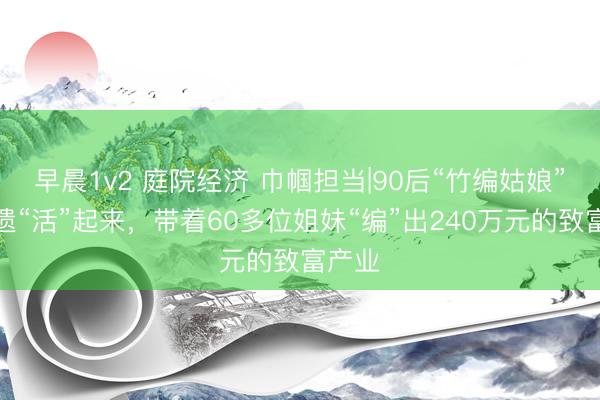 早晨1v2 庭院经济 巾帼担当|90后“竹编姑娘”让非遗“活”起来，带着60多位姐妹“编”出240万元的致富产业
