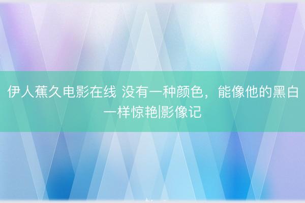 伊人蕉久电影在线 没有一种颜色，能像他的黑白一样惊艳|影像记