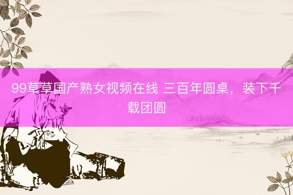 99草草国产熟女视频在线 三百年圆桌，装下千载团圆