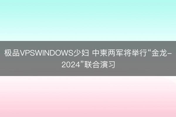 极品VPSWINDOWS少妇 中柬两军将举行“金龙-2024”联合演习