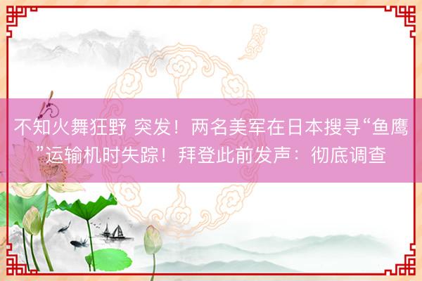 不知火舞狂野 突发！两名美军在日本搜寻“鱼鹰”运输机时失踪！拜登此前发声：彻底调查