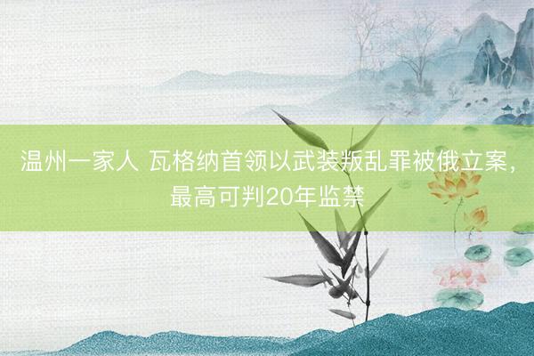 温州一家人 瓦格纳首领以武装叛乱罪被俄立案，最高可判20年监禁