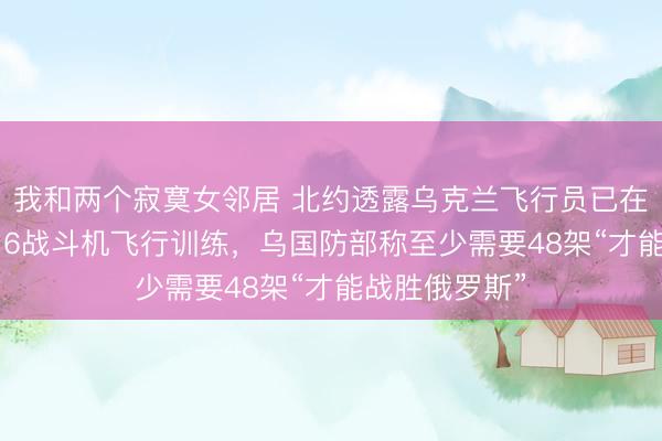 我和两个寂寞女邻居 北约透露乌克兰飞行员已在盟国接受F-16战斗机飞行训练，乌国防部称至少需要48架“才能战胜俄罗斯”