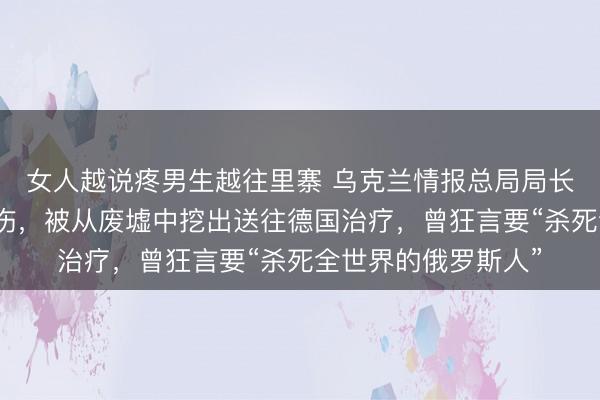 女人越说疼男生越往里寨 乌克兰情报总局局长在导弹袭击中受重伤，被从废墟中挖出送往德国治疗，曾狂言要“杀死全世界的俄罗斯人”