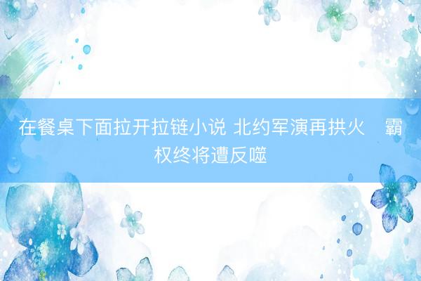 在餐桌下面拉开拉链小说 北约军演再拱火　霸权终将遭反噬