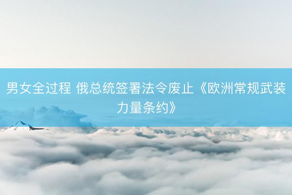 男女全过程 俄总统签署法令废止《欧洲常规武装力量条约》
