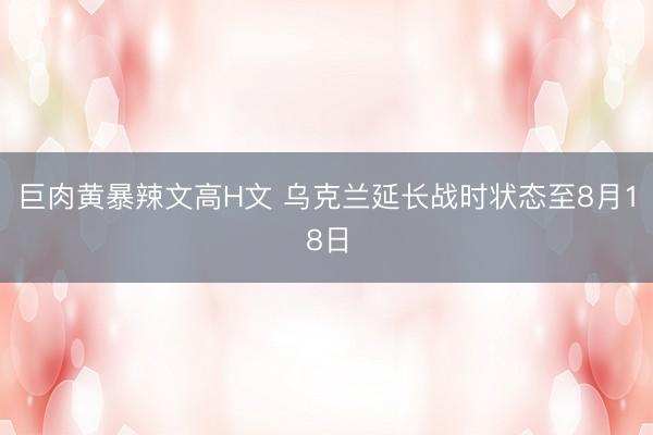巨肉黄暴辣文高H文 乌克兰延长战时状态至8月18日