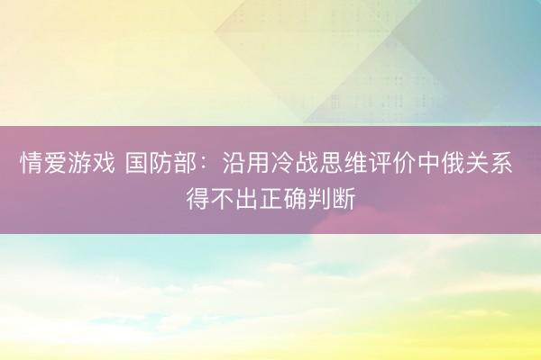 情爱游戏 国防部：沿用冷战思维评价中俄关系 得不出正确判断