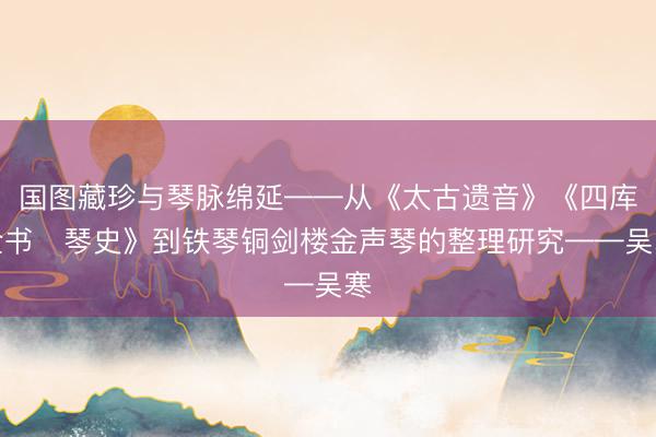 国图藏珍与琴脉绵延——从《太古遗音》《四库全书・琴史》到铁琴铜剑楼金声琴的整理研究——吴寒