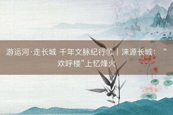 游运河·走长城 千年文脉纪行⑩｜涞源长城： “欢呼楼”上忆烽火