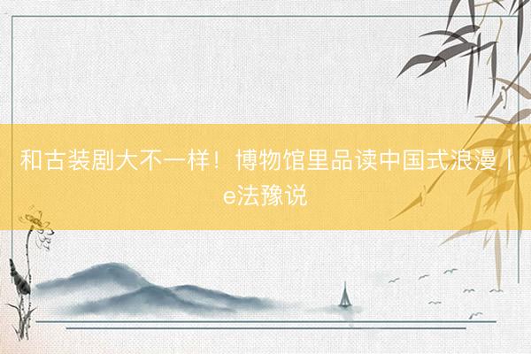 和古装剧大不一样!博物馆里品读中国式浪漫丨e法豫说