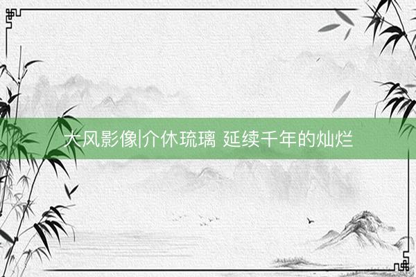 大风影像|介休琉璃 延续千年的灿烂
