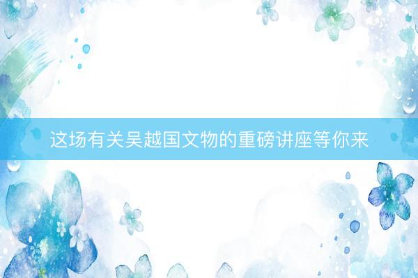 这场有关吴越国文物的重磅讲座等你来