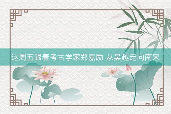这周五跟着考古学家郑嘉励 从吴越走向南宋