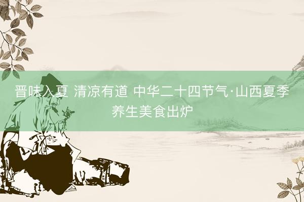 晋味入夏 清凉有道 中华二十四节气·山西夏季养生美食出炉