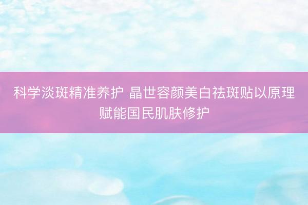 科学淡斑精准养护 晶世容颜美白祛斑贴以原理赋能国民肌肤修护