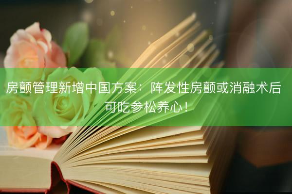 房颤管理新增中国方案：阵发性房颤或消融术后 可吃参松养心！