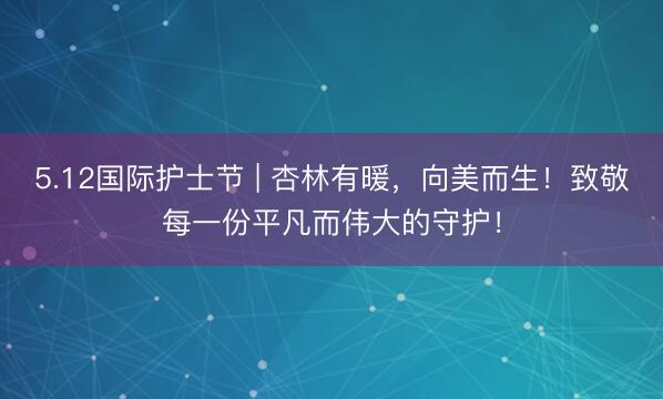 5.12国际护士节 | 杏林有暖，向美而生！致敬每一份平凡而伟大的守护！