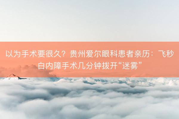 以为手术要很久？贵州爱尔眼科患者亲历：飞秒白内障手术几分钟拨开“迷雾”