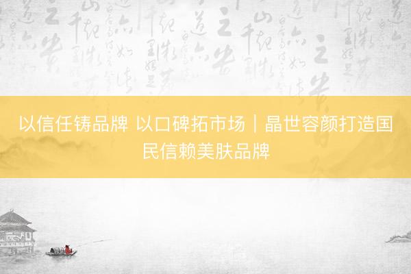 以信任铸品牌 以口碑拓市场｜晶世容颜打造国民信赖美肤品牌