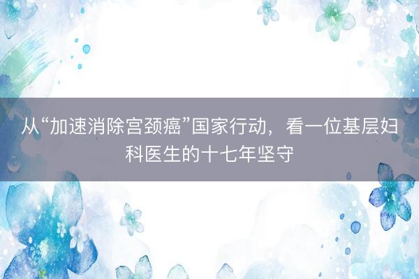 从“加速消除宫颈癌”国家行动，看一位基层妇科医生的十七年坚守