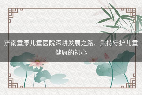 济南童康儿童医院深耕发展之路，秉持守护儿童健康的初心