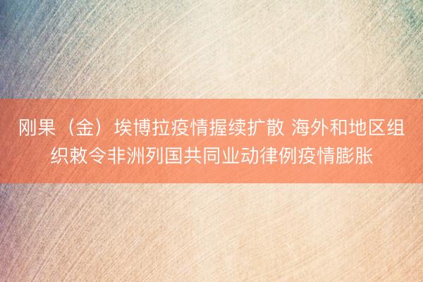 刚果（金）埃博拉疫情握续扩散 海外和地区组织敕令非洲列国共同业动律例疫情膨胀