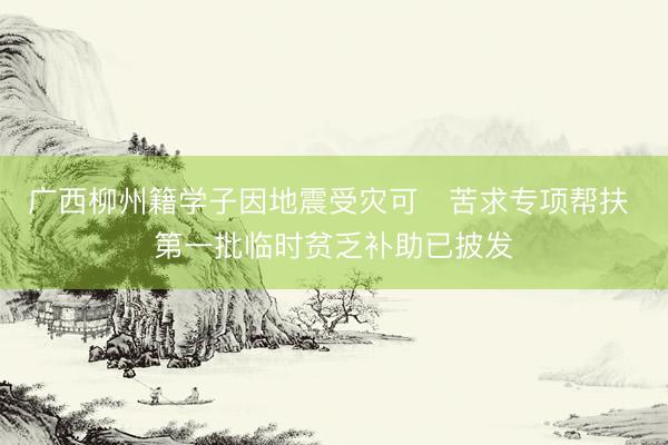 广西柳州籍学子因地震受灾可‍苦求专项帮扶 第一批临时贫乏补助已披发