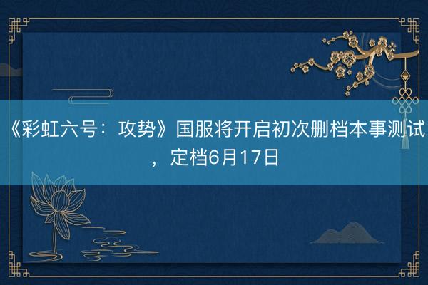 《彩虹六号：攻势》国服将开启初次删档本事测试，定档6月17日