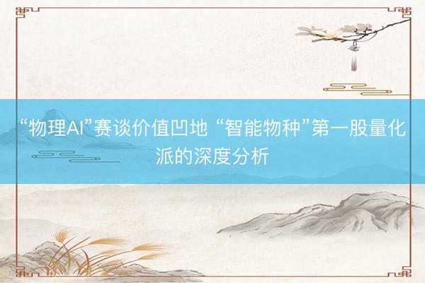 “物理AI”赛谈价值凹地 “智能物种”第一股量化派的深度分析