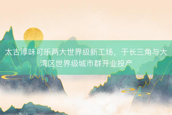 太古厚味可乐两大世界级新工场，于长三角与大湾区世界级城市群开业投产
