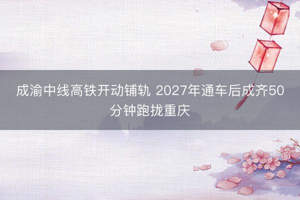 成渝中线高铁开动铺轨 2027年通车后成齐50分钟跑拢重庆