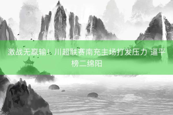 激战无赢输！川超联赛南充主场打发压力 逼平榜二绵阳