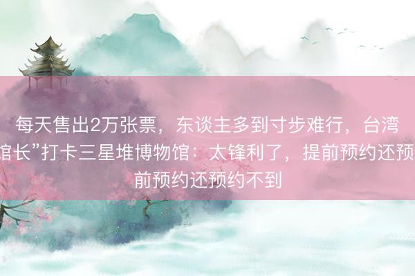 每天售出2万张票，东谈主多到寸步难行，台湾网红“馆长”打卡三星堆博物馆：太锋利了，提前预约还预约不到