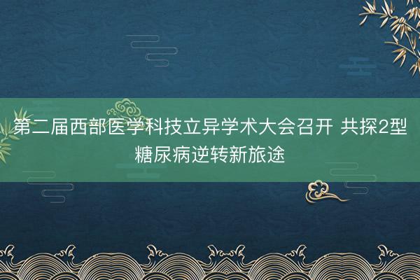 第二届西部医学科技立异学术大会召开 共探2型糖尿病逆转新旅途