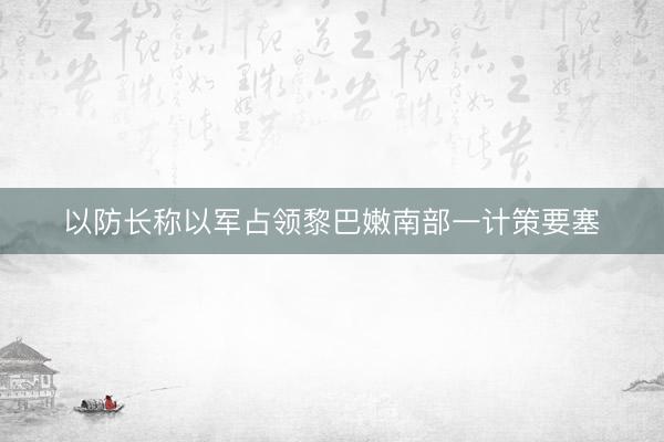 以防长称以军占领黎巴嫩南部一计策要塞
