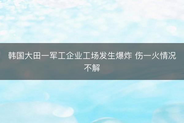 韩国大田一军工企业工场发生爆炸 伤一火情况不解