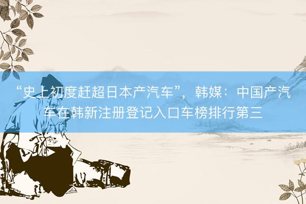 “史上初度赶超日本产汽车”，韩媒：中国产汽车在韩新注册登记入口车榜排行第三