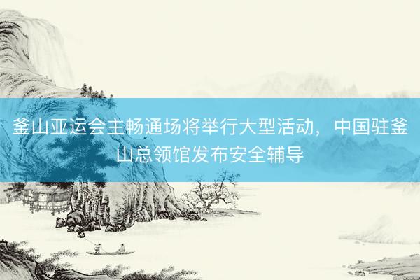 釜山亚运会主畅通场将举行大型活动，中国驻釜山总领馆发布安全辅导
