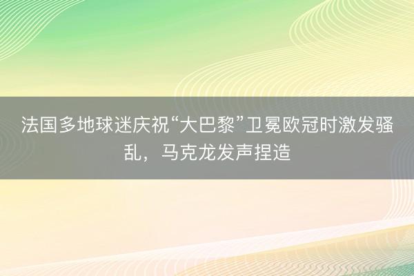 法国多地球迷庆祝“大巴黎”卫冕欧冠时激发骚乱，马克龙发声捏造