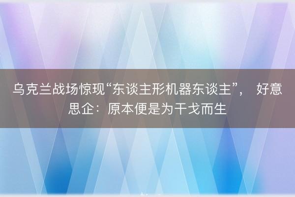 乌克兰战场惊现“东谈主形机器东谈主”， 好意思企：原本便是为干戈而生